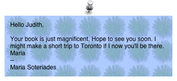 Hello Judith, 

Your book is just magnificent. Hope to see you soon. I might make a short trip to Toronto if I now you'll be there.
Maria
-- 
Maria Soteriades