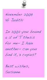 November 2009
Hi Judith:

In 2002 you bound a U of T thesis for me- I have another- can you bind it, 3 copies?

Best wishes,
Susanne